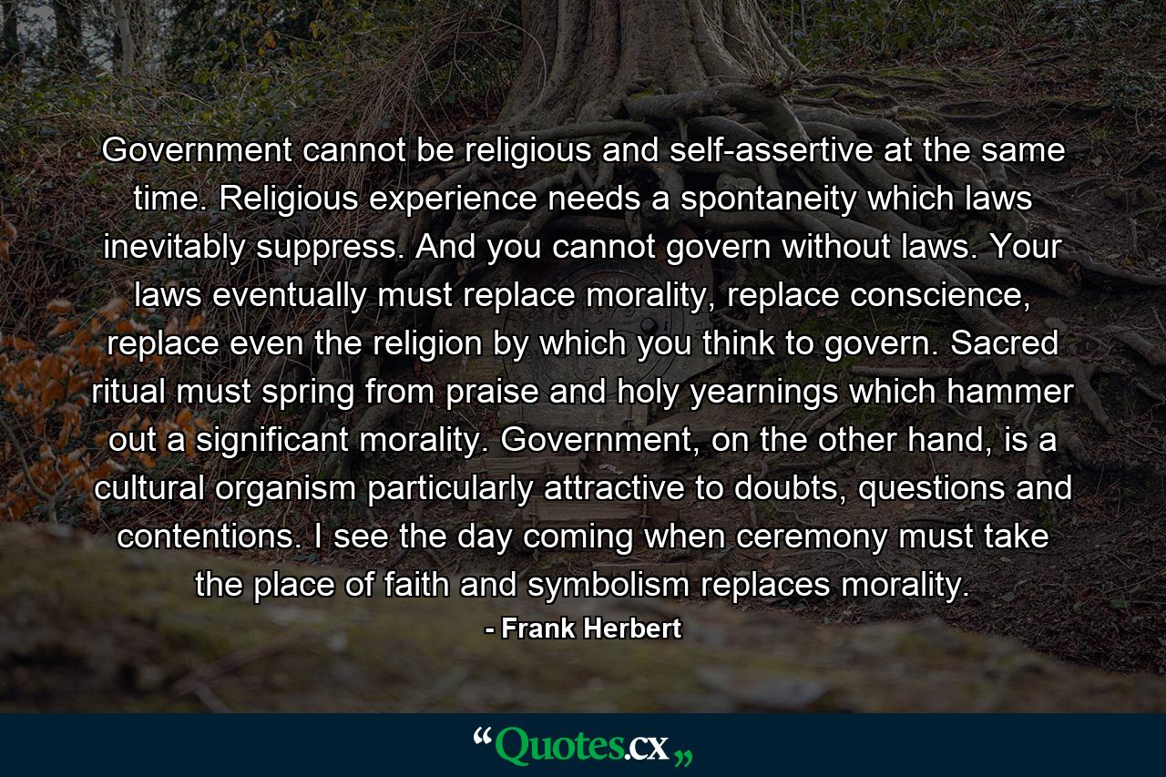 Government cannot be religious and self-assertive at the same time. Religious experience needs a spontaneity which laws inevitably suppress. And you cannot govern without laws. Your laws eventually must replace morality, replace conscience, replace even the religion by which you think to govern. Sacred ritual must spring from praise and holy yearnings which hammer out a significant morality. Government, on the other hand, is a cultural organism particularly attractive to doubts, questions and contentions. I see the day coming when ceremony must take the place of faith and symbolism replaces morality. - Quote by Frank Herbert