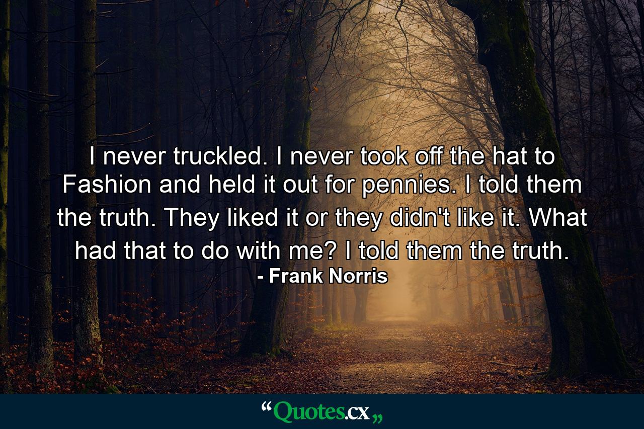 I never truckled. I never took off the hat to Fashion and held it out for pennies. I told them the truth. They liked it or they didn't like it. What had that to do with me? I told them the truth. - Quote by Frank Norris