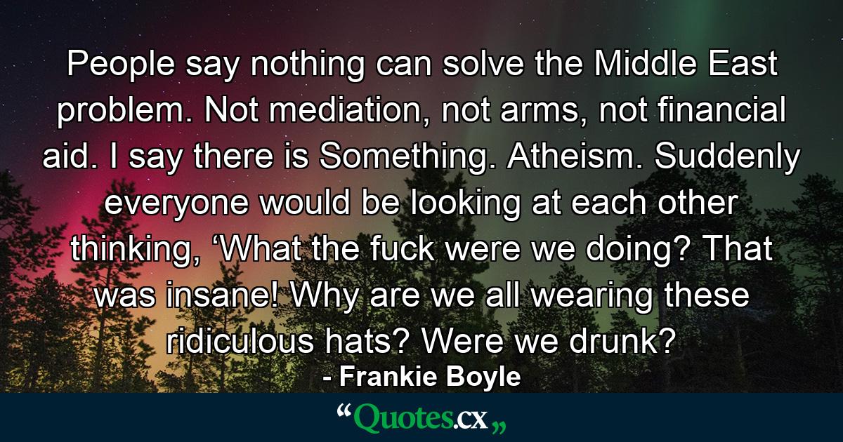 People say nothing can solve the Middle East problem. Not mediation, not arms, not financial aid. I say there is Something. Atheism. Suddenly everyone would be looking at each other thinking, ‘What the fuck were we doing? That was insane! Why are we all wearing these ridiculous hats? Were we drunk? - Quote by Frankie Boyle