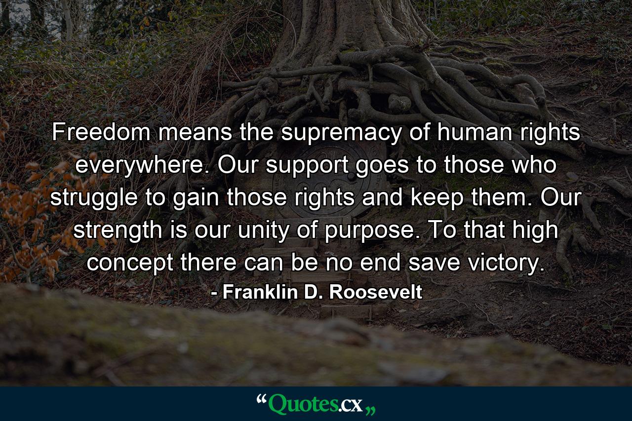 Freedom means the supremacy of human rights everywhere. Our support goes to those who struggle to gain those rights and keep them. Our strength is our unity of purpose. To that high concept there can be no end save victory. - Quote by Franklin D. Roosevelt