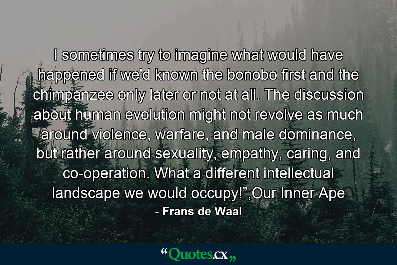 I sometimes try to imagine what would have happened if we'd known the bonobo first and the chimpanzee only later or not at all. The discussion about human evolution might not revolve as much around violence, warfare, and male dominance, but rather around sexuality, empathy, caring, and co-operation. What a different intellectual landscape we would occupy!”,Our Inner Ape - Quote by Frans de Waal