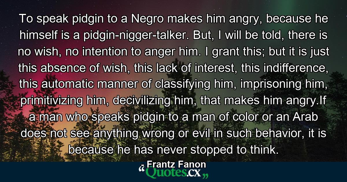 To speak pidgin to a Negro makes him angry, because he himself is a pidgin-nigger-talker. But, I will be told, there is no wish, no intention to anger him. I grant this; but it is just this absence of wish, this lack of interest, this indifference, this automatic manner of classifying him, imprisoning him, primitivizing him, decivilizing him, that makes him angry.If a man who speaks pidgin to a man of color or an Arab does not see anything wrong or evil in such behavior, it is because he has never stopped to think. - Quote by Frantz Fanon