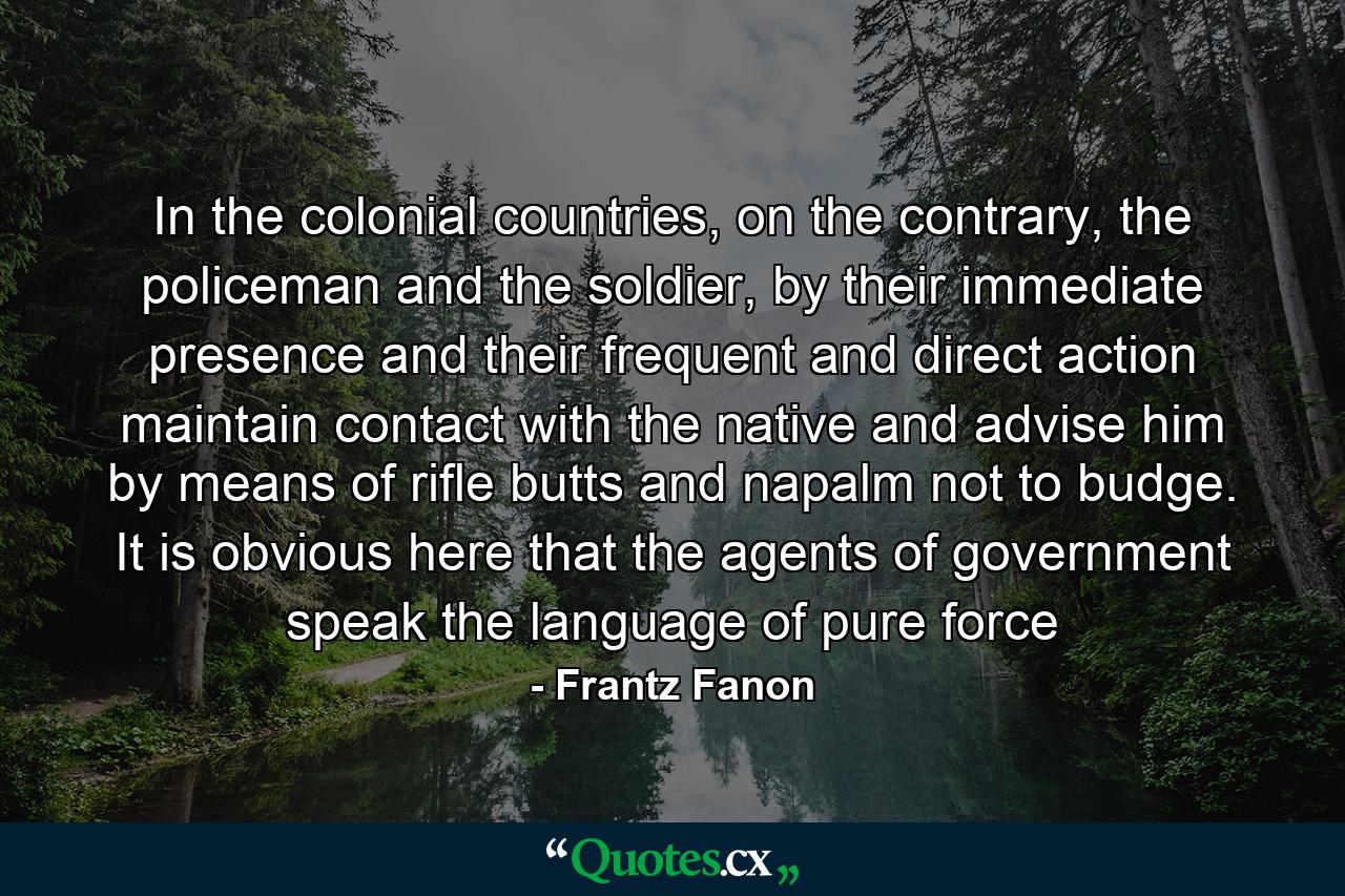 In the colonial countries, on the contrary, the policeman and the soldier, by their immediate presence and their frequent and direct action maintain contact with the native and advise him by means of rifle butts and napalm not to budge. It is obvious here that the agents of government speak the language of pure force - Quote by Frantz Fanon