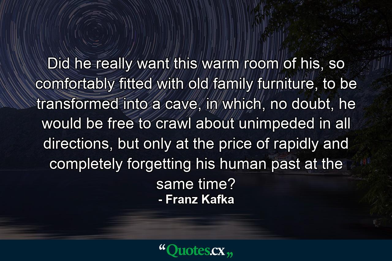 Did he really want this warm room of his, so comfortably fitted with old family furniture, to be transformed into a cave, in which, no doubt, he would be free to crawl about unimpeded in all directions, but only at the price of rapidly and completely forgetting his human past at the same time? - Quote by Franz Kafka