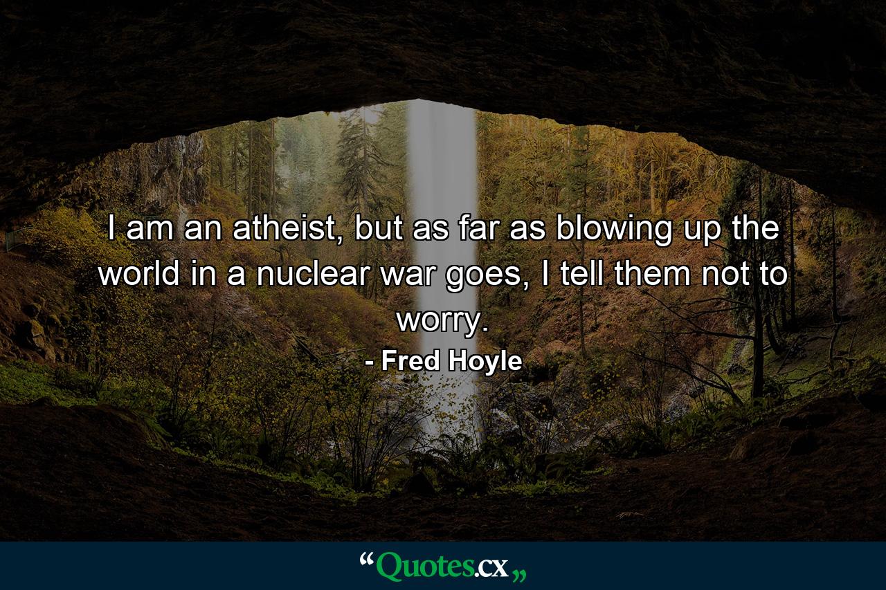 I am an atheist, but as far as blowing up the world in a nuclear war goes, I tell them not to worry. - Quote by Fred Hoyle