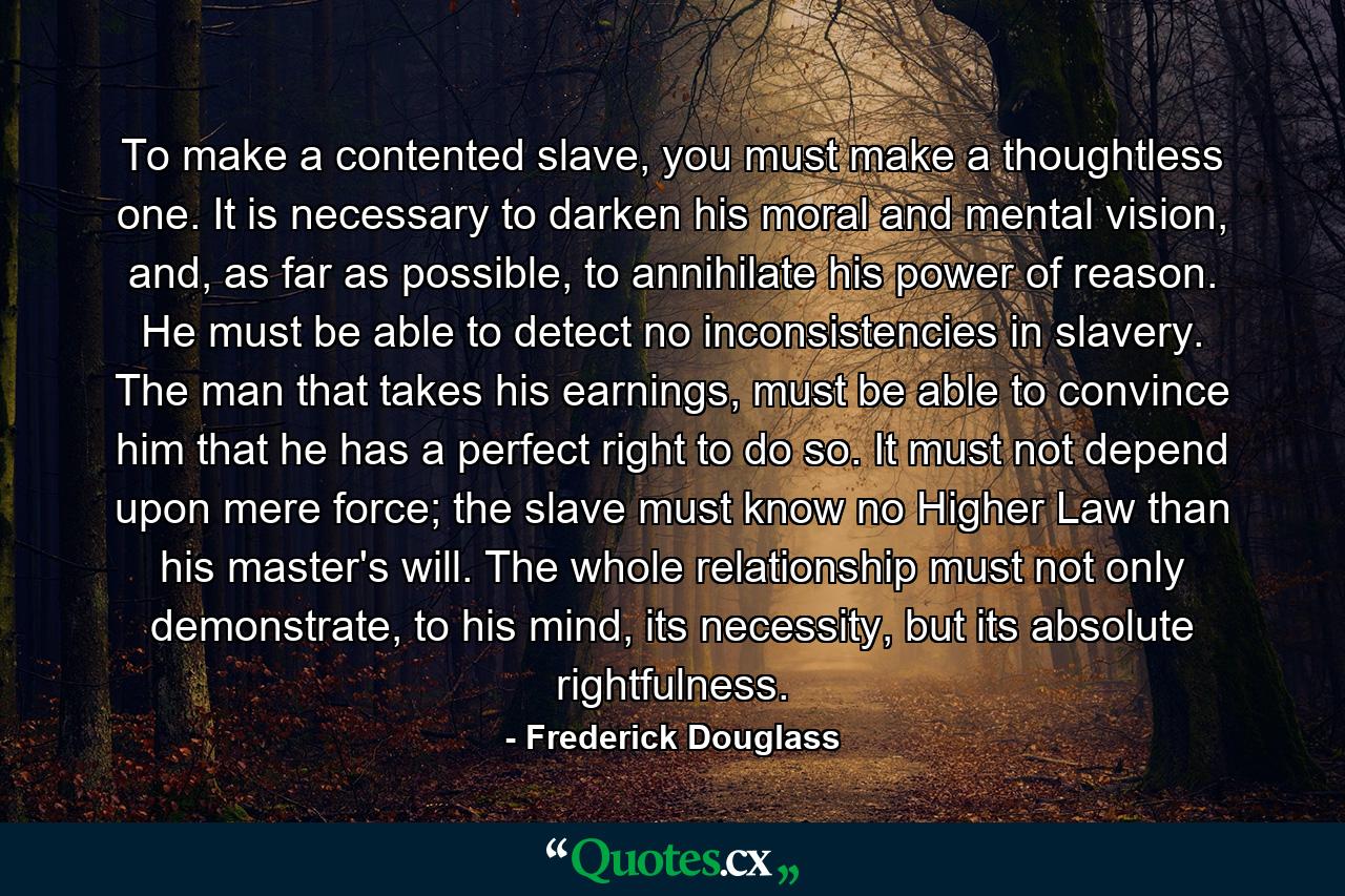 To make a contented slave, you must make a thoughtless one. It is necessary to darken his moral and mental vision, and, as far as possible, to annihilate his power of reason. He must be able to detect no inconsistencies in slavery. The man that takes his earnings, must be able to convince him that he has a perfect right to do so. It must not depend upon mere force; the slave must know no Higher Law than his master's will. The whole relationship must not only demonstrate, to his mind, its necessity, but its absolute rightfulness. - Quote by Frederick Douglass