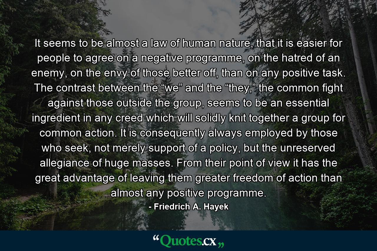 It seems to be almost a law of human nature, that it is easier for people to agree on a negative programme, on the hatred of an enemy, on the envy of those better off, than on any positive task. The contrast between the “we” and the “they,” the common fight against those outside the group, seems to be an essential ingredient in any creed which will solidly knit together a group for common action. It is consequently always employed by those who seek, not merely support of a policy, but the unreserved allegiance of huge masses. From their point of view it has the great advantage of leaving them greater freedom of action than almost any positive programme. - Quote by Friedrich A. Hayek