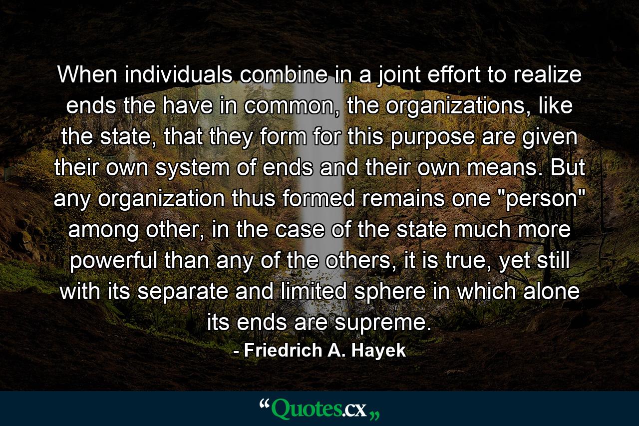 When individuals combine in a joint effort to realize ends the have in common, the organizations, like the state, that they form for this purpose are given their own system of ends and their own means. But any organization thus formed remains one 