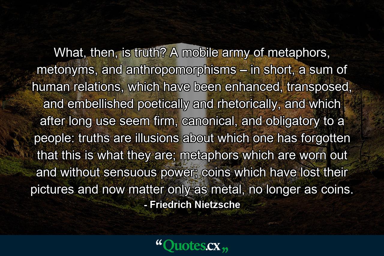 What, then, is truth? A mobile army of metaphors, metonyms, and anthropomorphisms – in short, a sum of human relations, which have been enhanced, transposed, and embellished poetically and rhetorically, and which after long use seem firm, canonical, and obligatory to a people: truths are illusions about which one has forgotten that this is what they are; metaphors which are worn out and without sensuous power; coins which have lost their pictures and now matter only as metal, no longer as coins. - Quote by Friedrich Nietzsche