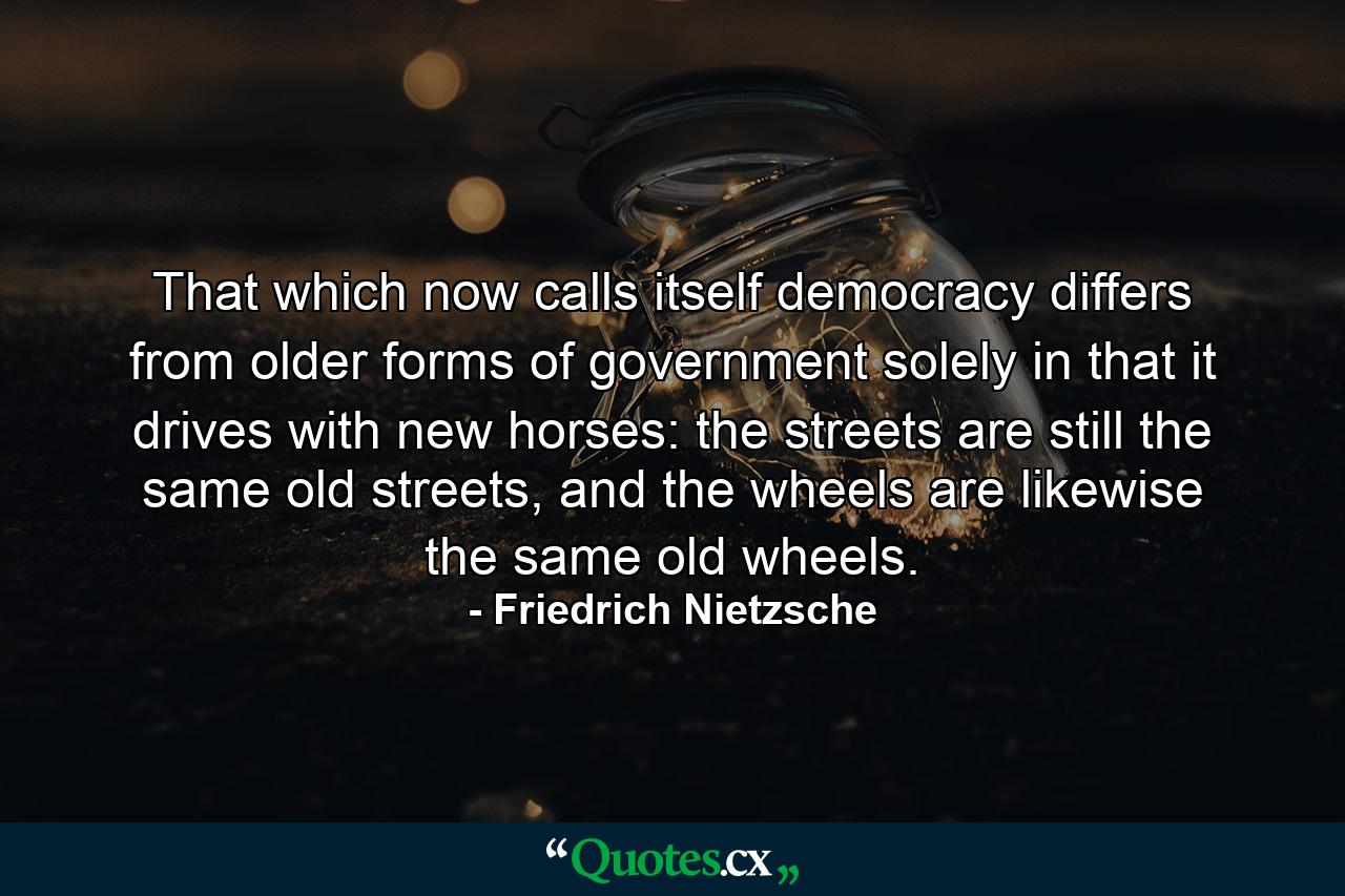 That which now calls itself democracy differs from older forms of government solely in that it drives with new horses: the streets are still the same old streets, and the wheels are likewise the same old wheels. - Quote by Friedrich Nietzsche