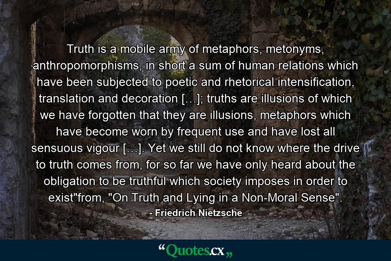 Truth is a mobile army of metaphors, metonyms, anthropomorphisms, in short a sum of human relations which have been subjected to poetic and rhetorical intensification, translation and decoration […]; truths are illusions of which we have forgotten that they are illusions, metaphors which have become worn by frequent use and have lost all sensuous vigour […]. Yet we still do not know where the drive to truth comes from, for so far we have only heard about the obligation to be truthful which society imposes in order to exist