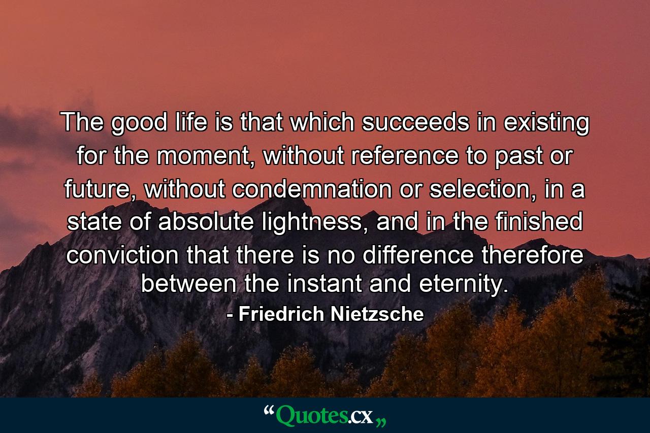 The good life is that which succeeds in existing for the moment, without reference to past or future, without condemnation or selection, in a state of absolute lightness, and in the finished conviction that there is no difference therefore between the instant and eternity. - Quote by Friedrich Nietzsche