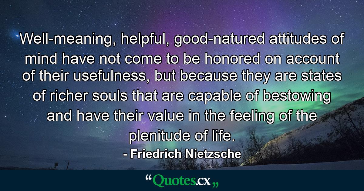 Well-meaning, helpful, good-natured attitudes of mind have not come to be honored on account of their usefulness, but because they are states of richer souls that are capable of bestowing and have their value in the feeling of the plenitude of life. - Quote by Friedrich Nietzsche