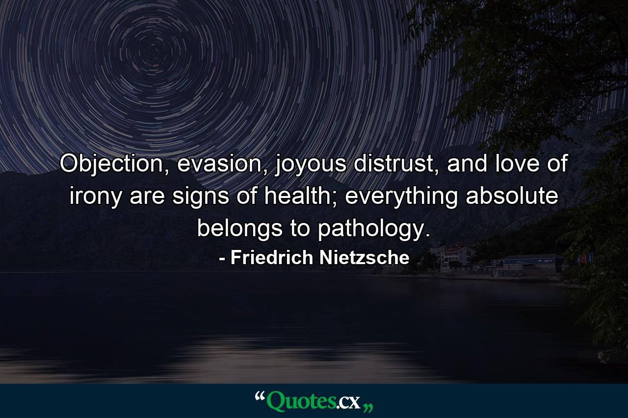 Objection, evasion, joyous distrust, and love of irony are signs of health; everything absolute belongs to pathology. - Quote by Friedrich Nietzsche