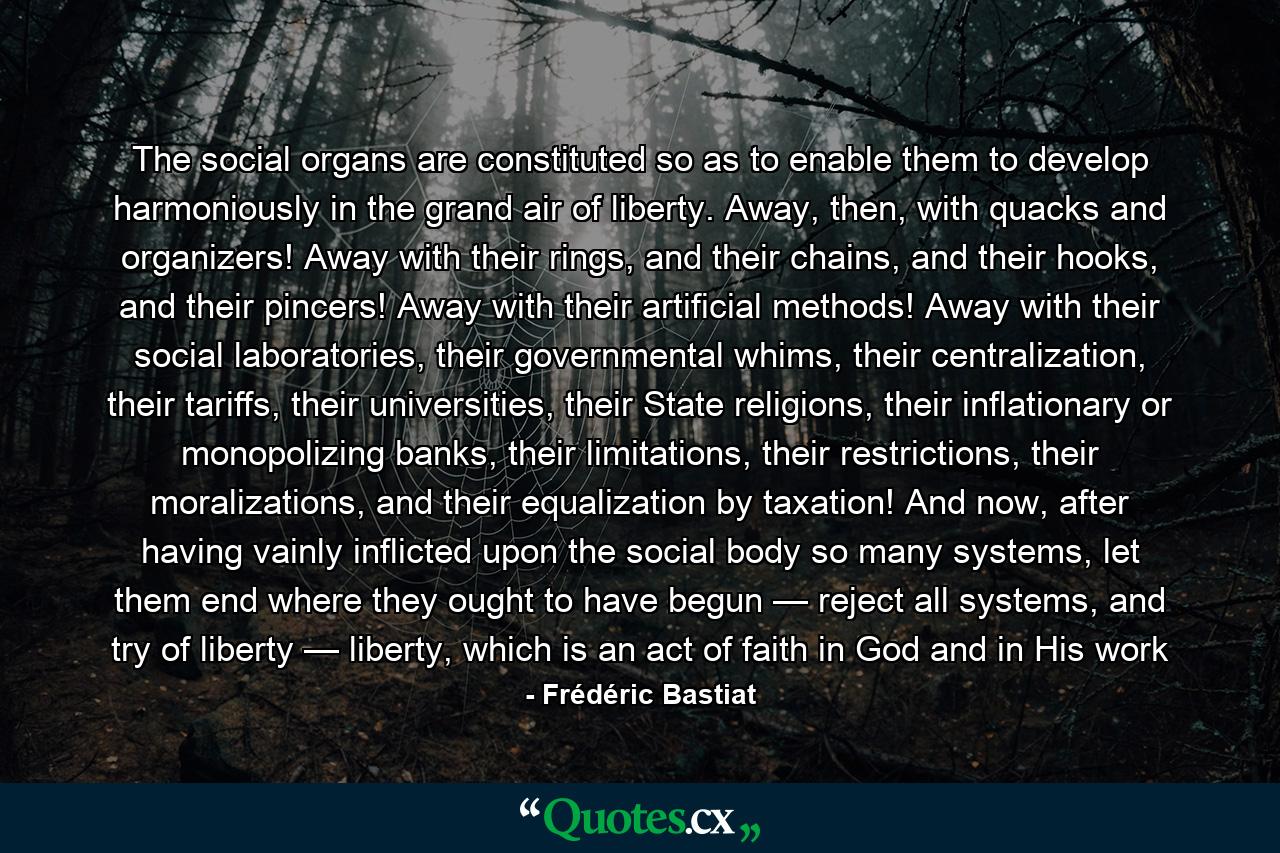 The social organs are constituted so as to enable them to develop harmoniously in the grand air of liberty. Away, then, with quacks and organizers! Away with their rings, and their chains, and their hooks, and their pincers! Away with their artificial methods! Away with their social laboratories, their governmental whims, their centralization, their tariffs, their universities, their State religions, their inflationary or monopolizing banks, their limitations, their restrictions, their moralizations, and their equalization by taxation! And now, after having vainly inflicted upon the social body so many systems, let them end where they ought to have begun — reject all systems, and try of liberty — liberty, which is an act of faith in God and in His work - Quote by Frédéric Bastiat