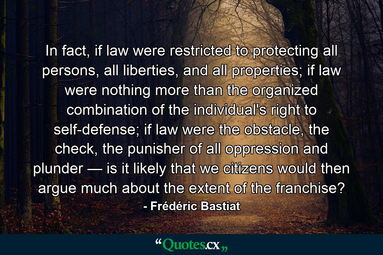 In fact, if law were restricted to protecting all persons, all liberties, and all properties; if law were nothing more than the organized combination of the individual's right to self-defense; if law were the obstacle, the check, the punisher of all oppression and plunder — is it likely that we citizens would then argue much about the extent of the franchise? - Quote by Frédéric Bastiat