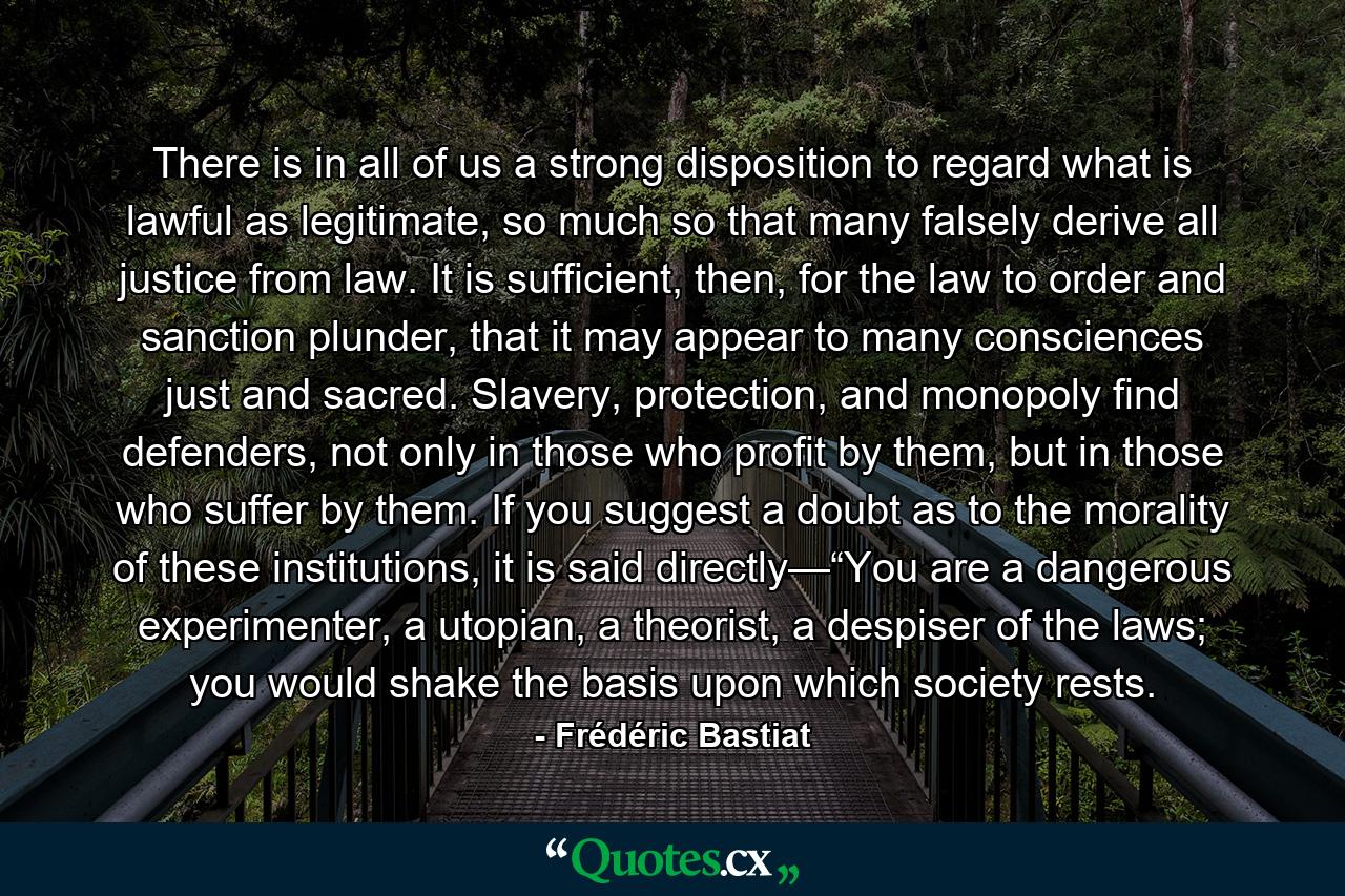 There is in all of us a strong disposition to regard what is lawful as legitimate, so much so that many falsely derive all justice from law. It is sufficient, then, for the law to order and sanction plunder, that it may appear to many consciences just and sacred. Slavery, protection, and monopoly find defenders, not only in those who profit by them, but in those who suffer by them. If you suggest a doubt as to the morality of these institutions, it is said directly—“You are a dangerous experimenter, a utopian, a theorist, a despiser of the laws; you would shake the basis upon which society rests. - Quote by Frédéric Bastiat