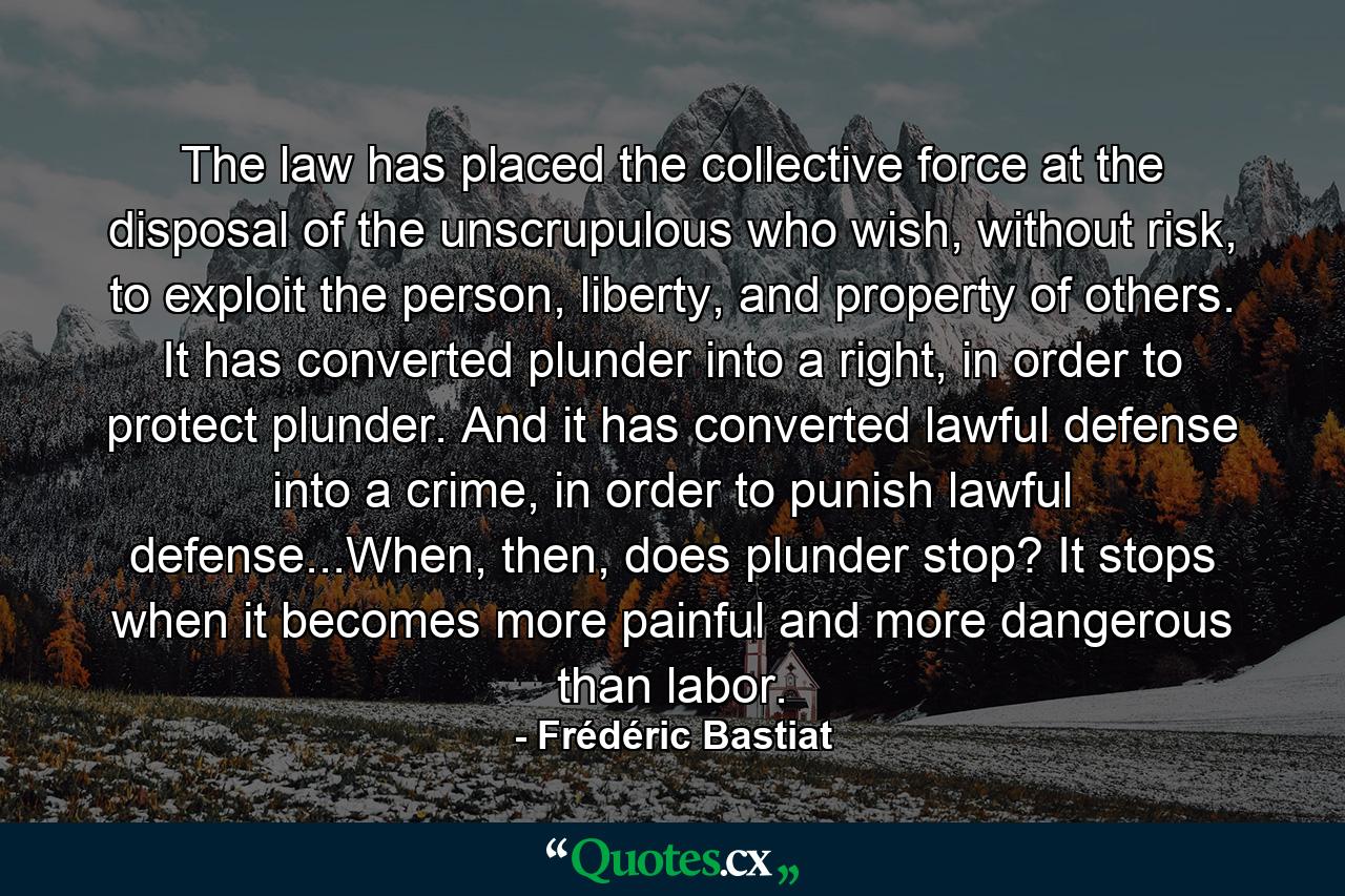 The law has placed the collective force at the disposal of the unscrupulous who wish, without risk, to exploit the person, liberty, and property of others. It has converted plunder into a right, in order to protect plunder. And it has converted lawful defense into a crime, in order to punish lawful defense...When, then, does plunder stop? It stops when it becomes more painful and more dangerous than labor. - Quote by Frédéric Bastiat