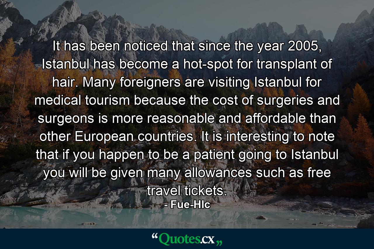 It has been noticed that since the year 2005, Istanbul has become a hot-spot for transplant of hair. Many foreigners are visiting Istanbul for medical tourism because the cost of surgeries and surgeons is more reasonable and affordable than other European countries. It is interesting to note that if you happen to be a patient going to Istanbul you will be given many allowances such as free travel tickets. - Quote by Fue-Hlc