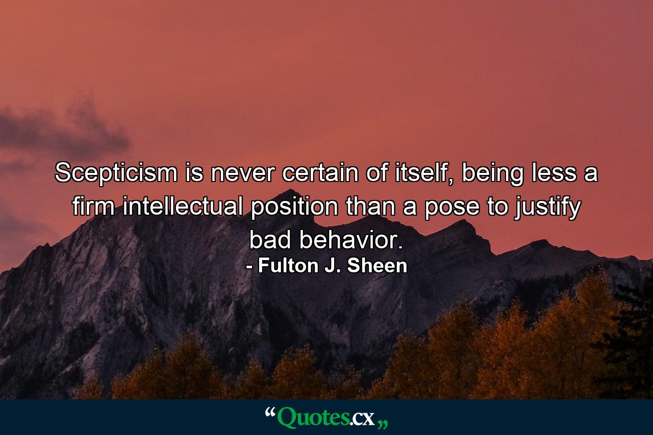 Scepticism is never certain of itself, being less a firm intellectual position than a pose to justify bad behavior. - Quote by Fulton J. Sheen