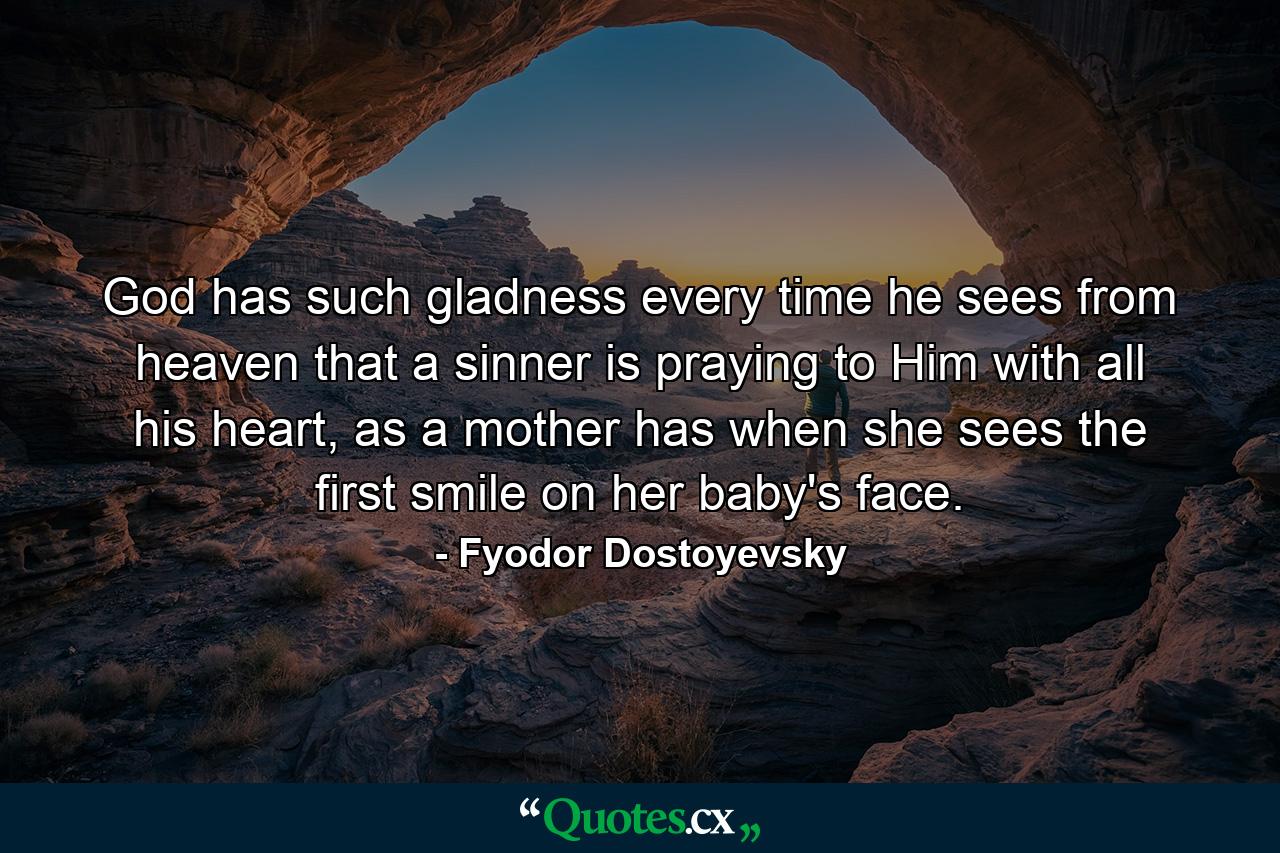 God has such gladness every time he sees from heaven that a sinner is praying to Him with all his heart, as a mother has when she sees the first smile on her baby's face. - Quote by Fyodor Dostoyevsky