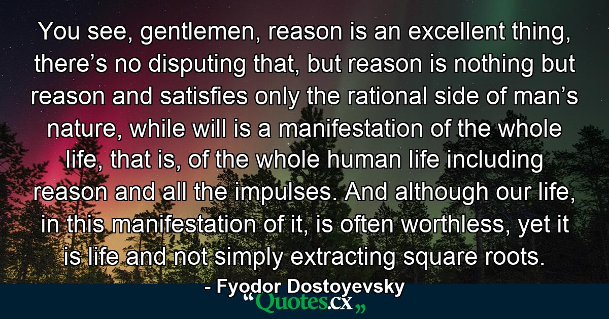 You see, gentlemen, reason is an excellent thing, there’s no disputing that, but reason is nothing but reason and satisfies only the rational side of man’s nature, while will is a manifestation of the whole life, that is, of the whole human life including reason and all the impulses. And although our life, in this manifestation of it, is often worthless, yet it is life and not simply extracting square roots. - Quote by Fyodor Dostoyevsky