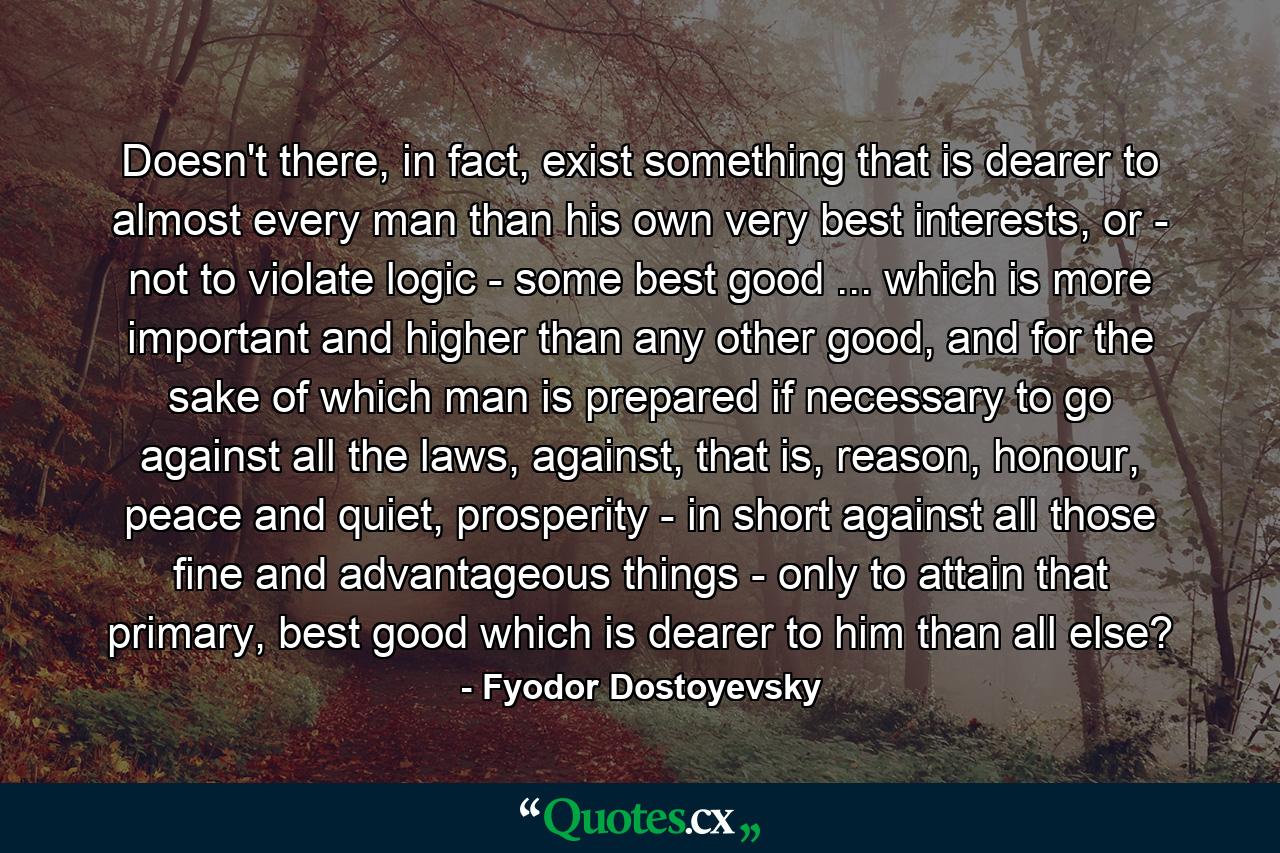 Doesn't there, in fact, exist something that is dearer to almost every man than his own very best interests, or - not to violate logic - some best good ... which is more important and higher than any other good, and for the sake of which man is prepared if necessary to go against all the laws, against, that is, reason, honour, peace and quiet, prosperity - in short against all those fine and advantageous things - only to attain that primary, best good which is dearer to him than all else? - Quote by Fyodor Dostoyevsky