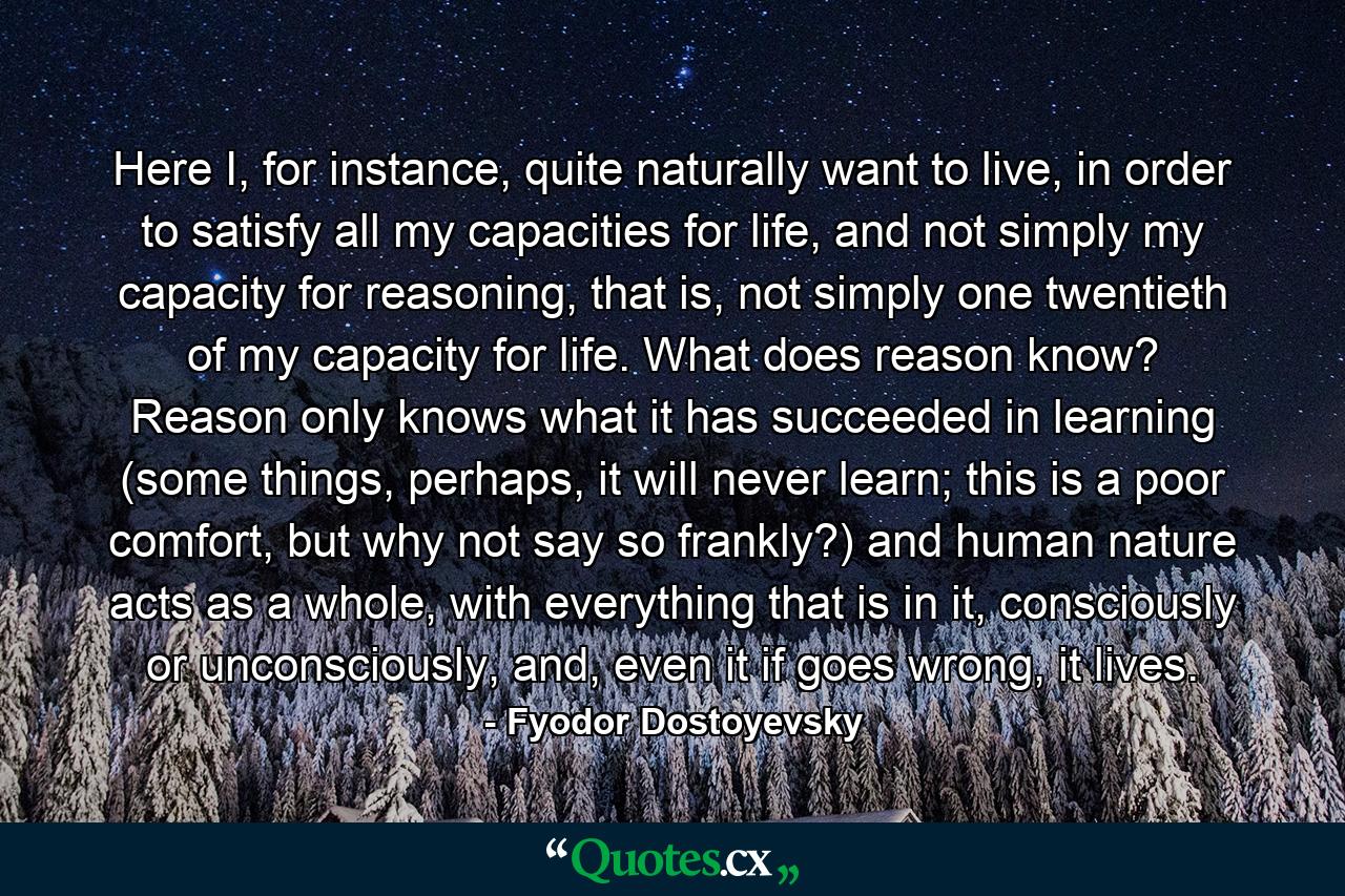 Here I, for instance, quite naturally want to live, in order to satisfy all my capacities for life, and not simply my capacity for reasoning, that is, not simply one twentieth of my capacity for life. What does reason know? Reason only knows what it has succeeded in learning (some things, perhaps, it will never learn; this is a poor comfort, but why not say so frankly?) and human nature acts as a whole, with everything that is in it, consciously or unconsciously, and, even it if goes wrong, it lives. - Quote by Fyodor Dostoyevsky