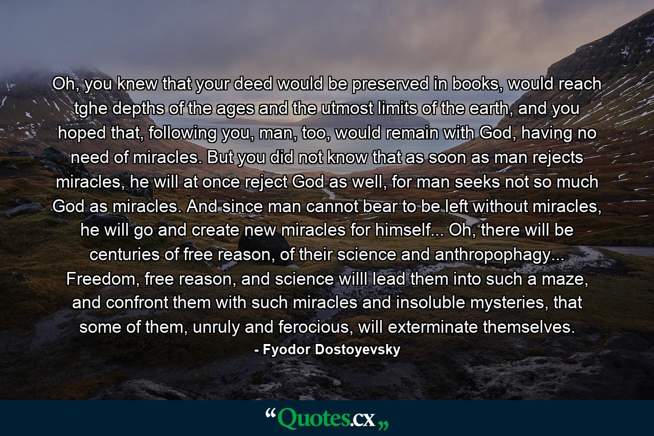 Oh, you knew that your deed would be preserved in books, would reach tghe depths of the ages and the utmost limits of the earth, and you hoped that, following you, man, too, would remain with God, having no need of miracles. But you did not know that as soon as man rejects miracles, he will at once reject God as well, for man seeks not so much God as miracles. And since man cannot bear to be left without miracles, he will go and create new miracles for himself... Oh, there will be centuries of free reason, of their science and anthropophagy... Freedom, free reason, and science willl lead them into such a maze, and confront them with such miracles and insoluble mysteries, that some of them, unruly and ferocious, will exterminate themselves. - Quote by Fyodor Dostoyevsky