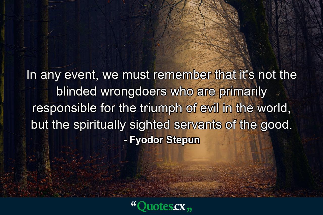 In any event, we must remember that it's not the blinded wrongdoers who are primarily responsible for the triumph of evil in the world, but the spiritually sighted servants of the good. - Quote by Fyodor Stepun