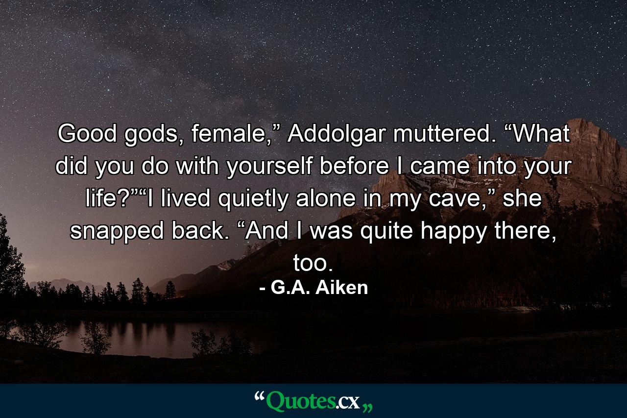 Good gods, female,” Addolgar muttered. “What did you do with yourself before I came into your life?”“I lived quietly alone in my cave,” she snapped back. “And I was quite happy there, too. - Quote by G.A. Aiken