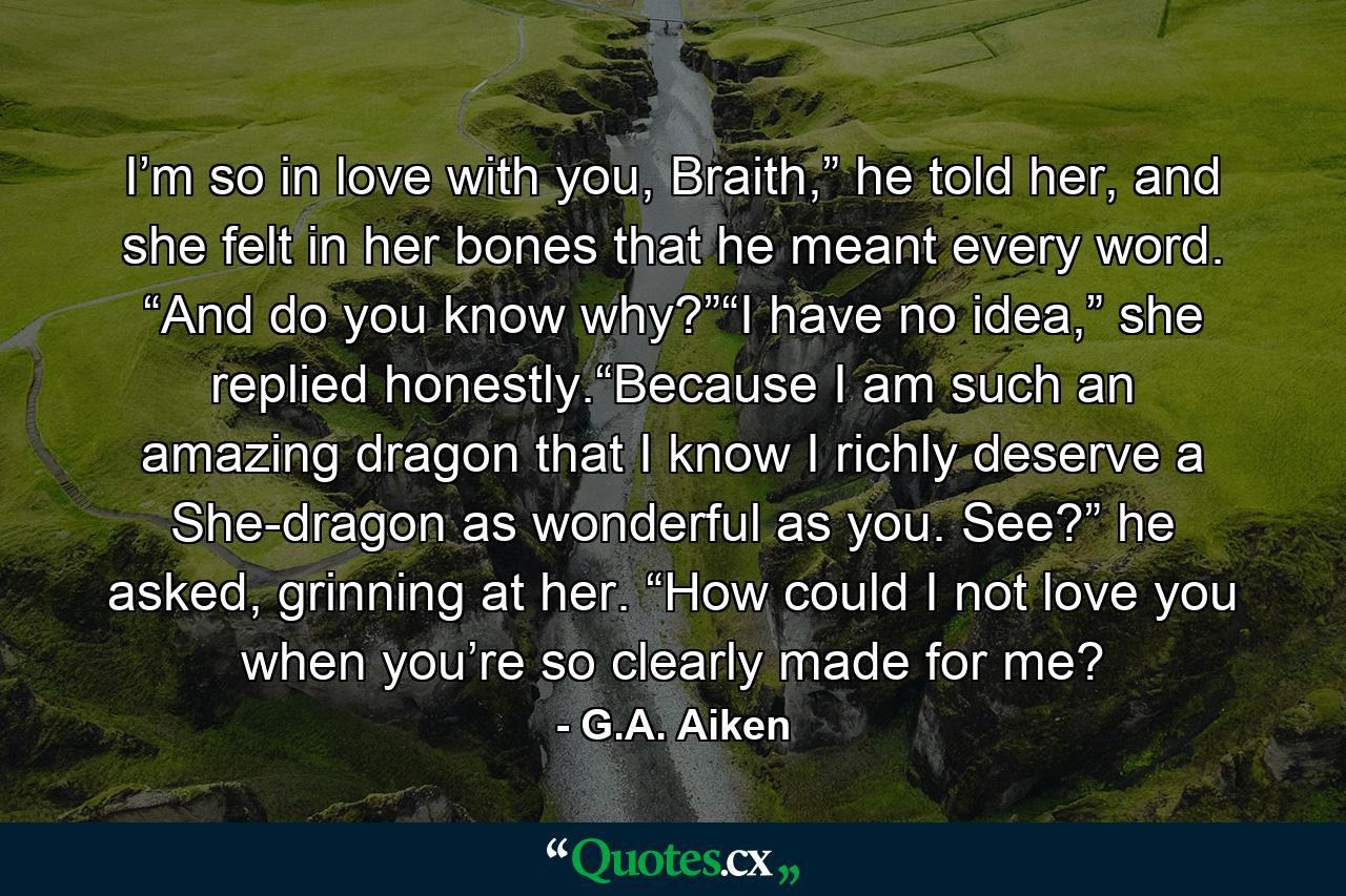 I’m so in love with you, Braith,” he told her, and she felt in her bones that he meant every word. “And do you know why?”“I have no idea,” she replied honestly.“Because I am such an amazing dragon that I know I richly deserve a She-dragon as wonderful as you. See?” he asked, grinning at her. “How could I not love you when you’re so clearly made for me? - Quote by G.A. Aiken