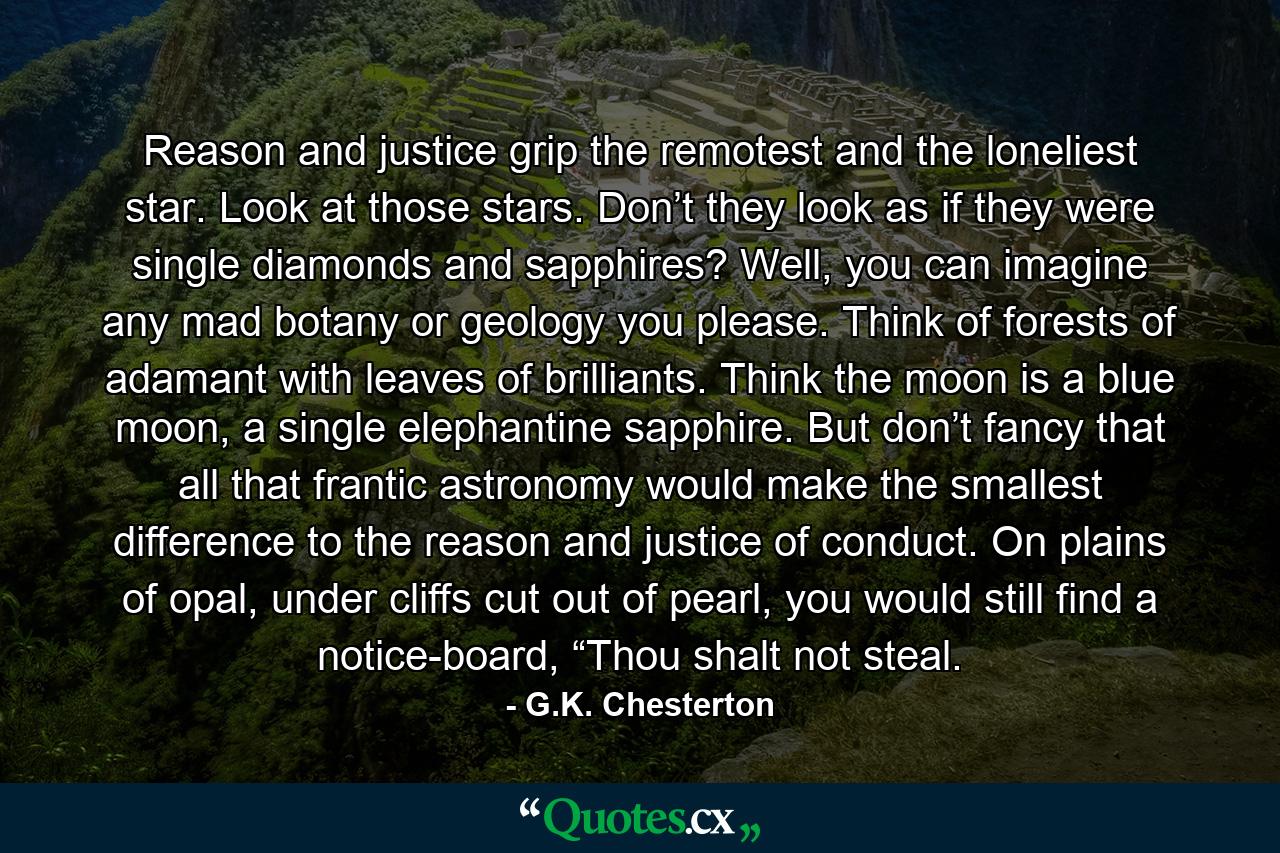 Reason and justice grip the remotest and the loneliest star. Look at those stars. Don’t they look as if they were single diamonds and sapphires? Well, you can imagine any mad botany or geology you please. Think of forests of adamant with leaves of brilliants. Think the moon is a blue moon, a single elephantine sapphire. But don’t fancy that all that frantic astronomy would make the smallest difference to the reason and justice of conduct. On plains of opal, under cliffs cut out of pearl, you would still find a notice-board, “Thou shalt not steal. - Quote by G.K. Chesterton