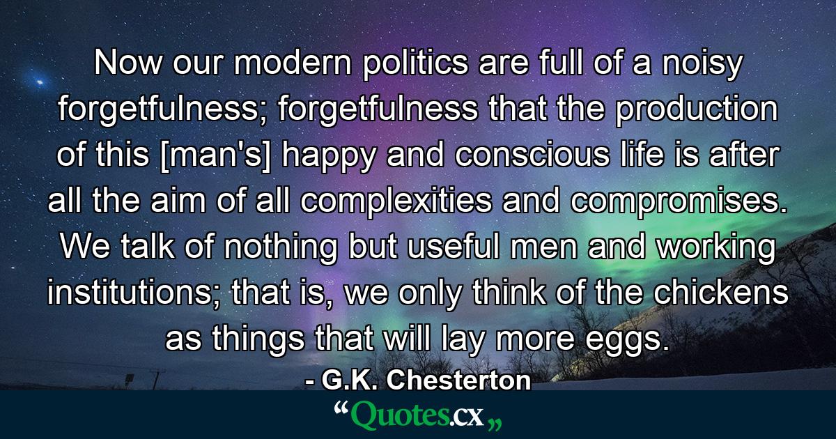 Now our modern politics are full of a noisy forgetfulness; forgetfulness that the production of this [man's] happy and conscious life is after all the aim of all complexities and compromises. We talk of nothing but useful men and working institutions; that is, we only think of the chickens as things that will lay more eggs. - Quote by G.K. Chesterton