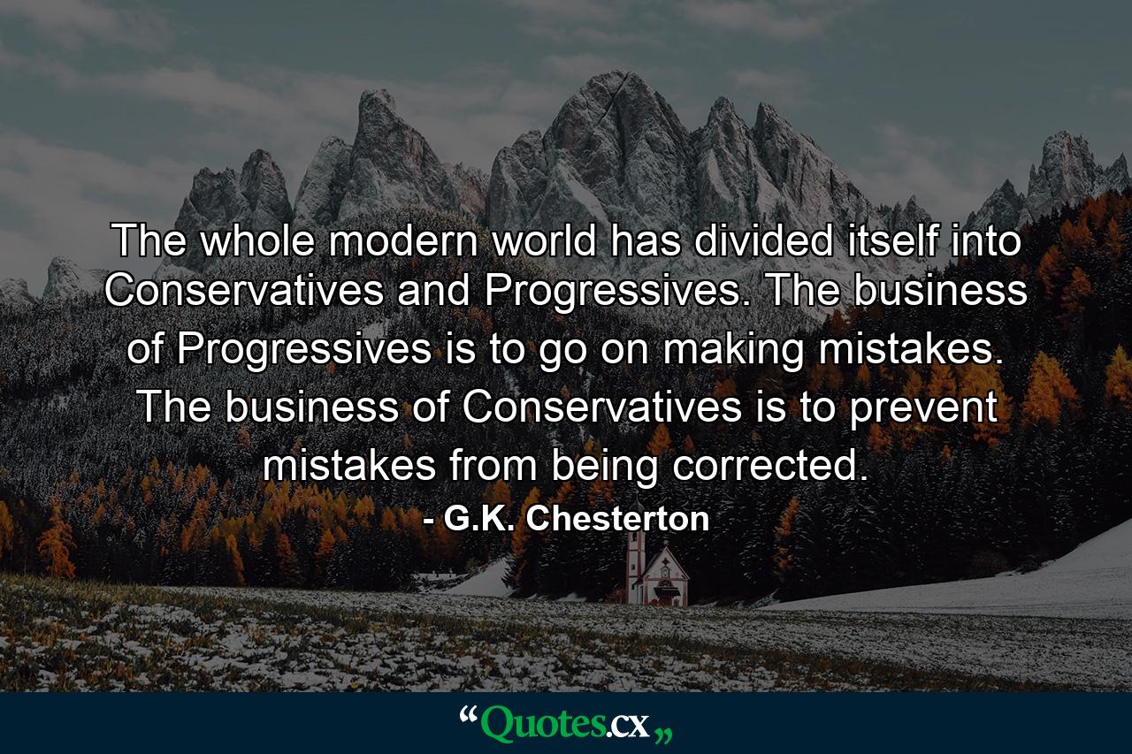 The whole modern world has divided itself into Conservatives and Progressives. The business of Progressives is to go on making mistakes. The business of Conservatives is to prevent mistakes from being corrected. - Quote by G.K. Chesterton