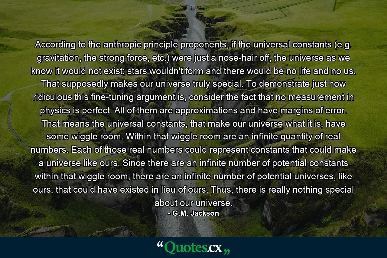 According to the anthropic principle proponents, if the universal constants (e.g. gravitation, the strong force, etc.) were just a nose-hair off, the universe as we know it would not exist; stars wouldn't form and there would be no life and no us. That supposedly makes our universe truly special. To demonstrate just how ridiculous this fine-tuning argument is, consider the fact that no measurement in physics is perfect. All of them are approximations and have margins of error. That means the universal constants, that make our universe what it is, have some wiggle room. Within that wiggle room are an infinite quantity of real numbers. Each of those real numbers could represent constants that could make a universe like ours. Since there are an infinite number of potential constants within that wiggle room, there are an infinite number of potential universes, like ours, that could have existed in lieu of ours. Thus, there is really nothing special about our universe. - Quote by G.M. Jackson