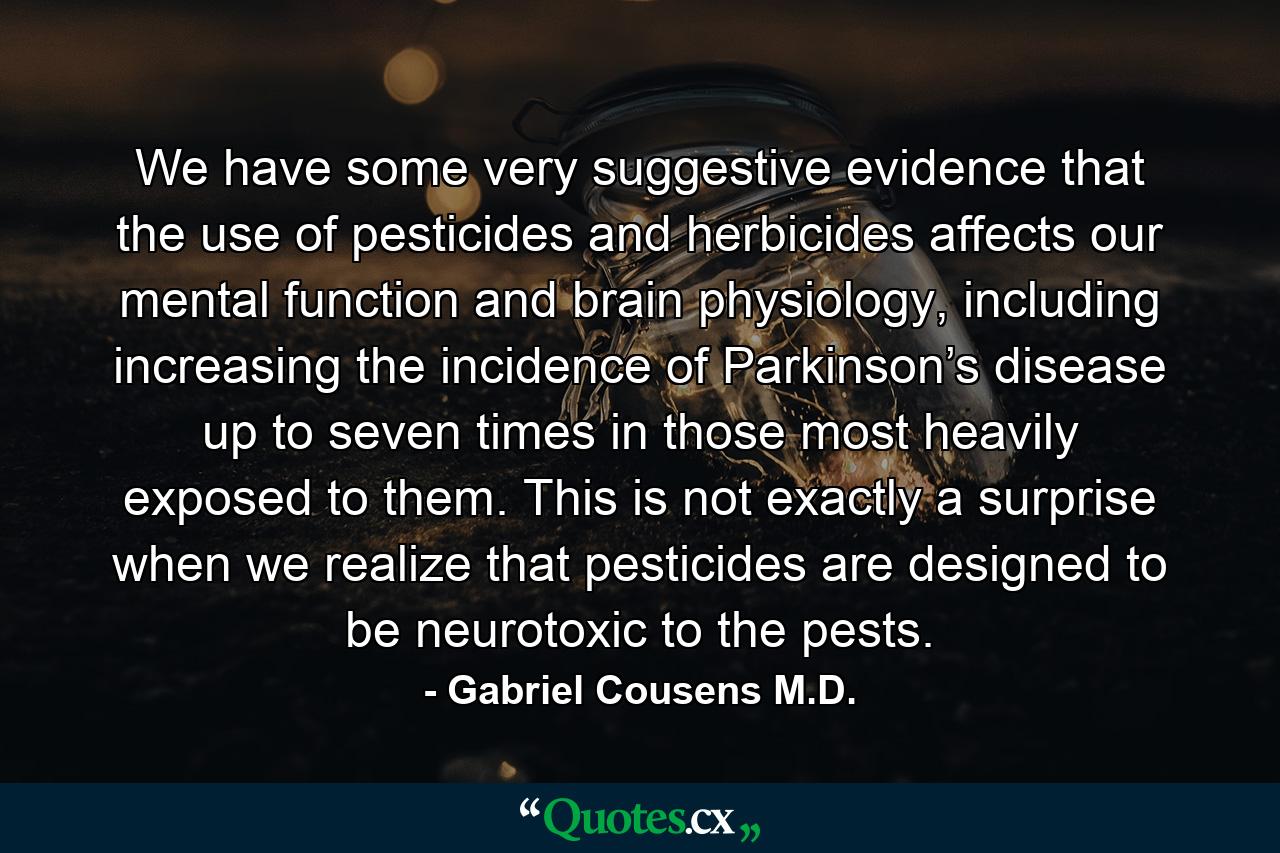 We have some very suggestive evidence that the use of pesticides and herbicides affects our mental function and brain physiology, including increasing the incidence of Parkinson’s disease up to seven times in those most heavily exposed to them. This is not exactly a surprise when we realize that pesticides are designed to be neurotoxic to the pests. - Quote by Gabriel Cousens M.D.