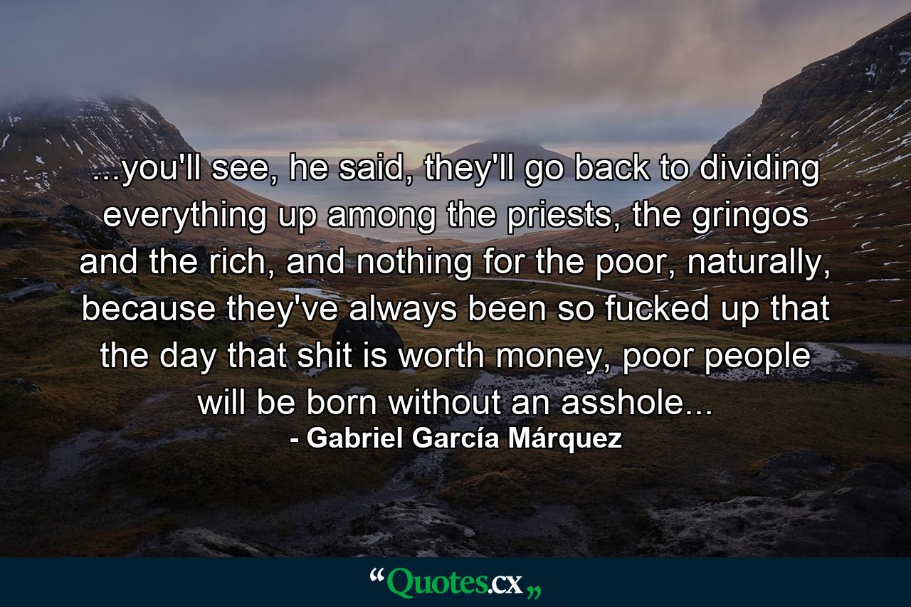 ...you'll see, he said, they'll go back to dividing everything up among the priests, the gringos and the rich, and nothing for the poor, naturally, because they've always been so fucked up that the day that shit is worth money, poor people will be born without an asshole... - Quote by Gabriel García Márquez