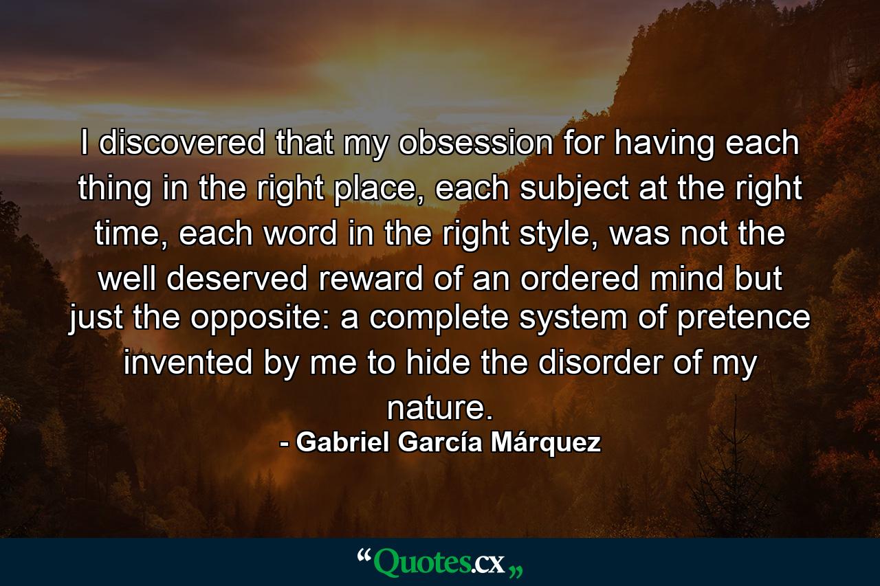 I discovered that my obsession for having each thing in the right place, each subject at the right time, each word in the right style, was not the well deserved reward of an ordered mind but just the opposite: a complete system of pretence invented by me to hide the disorder of my nature. - Quote by Gabriel García Márquez