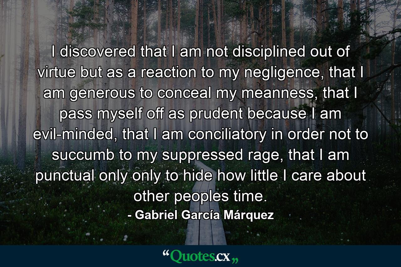 I discovered that I am not disciplined out of virtue but as a reaction to my negligence, that I am generous to conceal my meanness, that I pass myself off as prudent because I am evil-minded, that I am conciliatory in order not to succumb to my suppressed rage, that I am punctual only only to hide how little I care about other peoples time. - Quote by Gabriel García Márquez