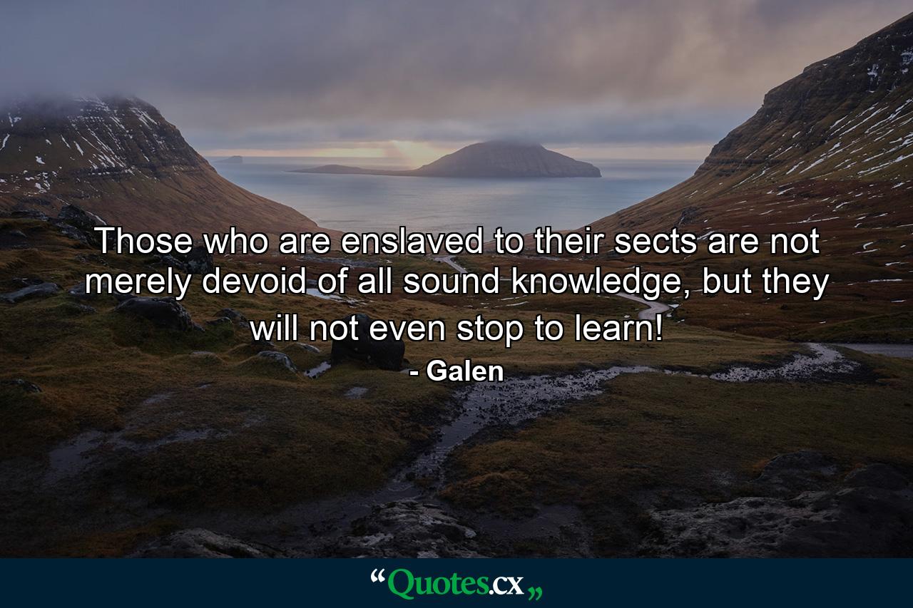 Those who are enslaved to their sects are not merely devoid of all sound knowledge, but they will not even stop to learn! - Quote by Galen