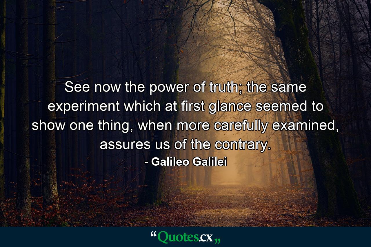 See now the power of truth; the same experiment which at first glance seemed to show one thing, when more carefully examined, assures us of the contrary. - Quote by Galileo Galilei