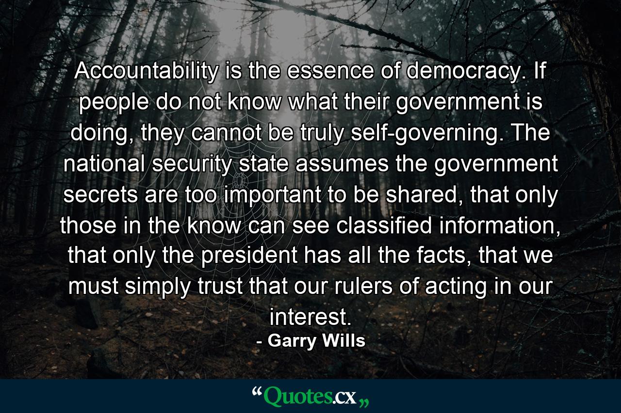 Accountability is the essence of democracy. If people do not know what their government is doing, they cannot be truly self-governing. The national security state assumes the government secrets are too important to be shared, that only those in the know can see classified information, that only the president has all the facts, that we must simply trust that our rulers of acting in our interest. - Quote by Garry Wills