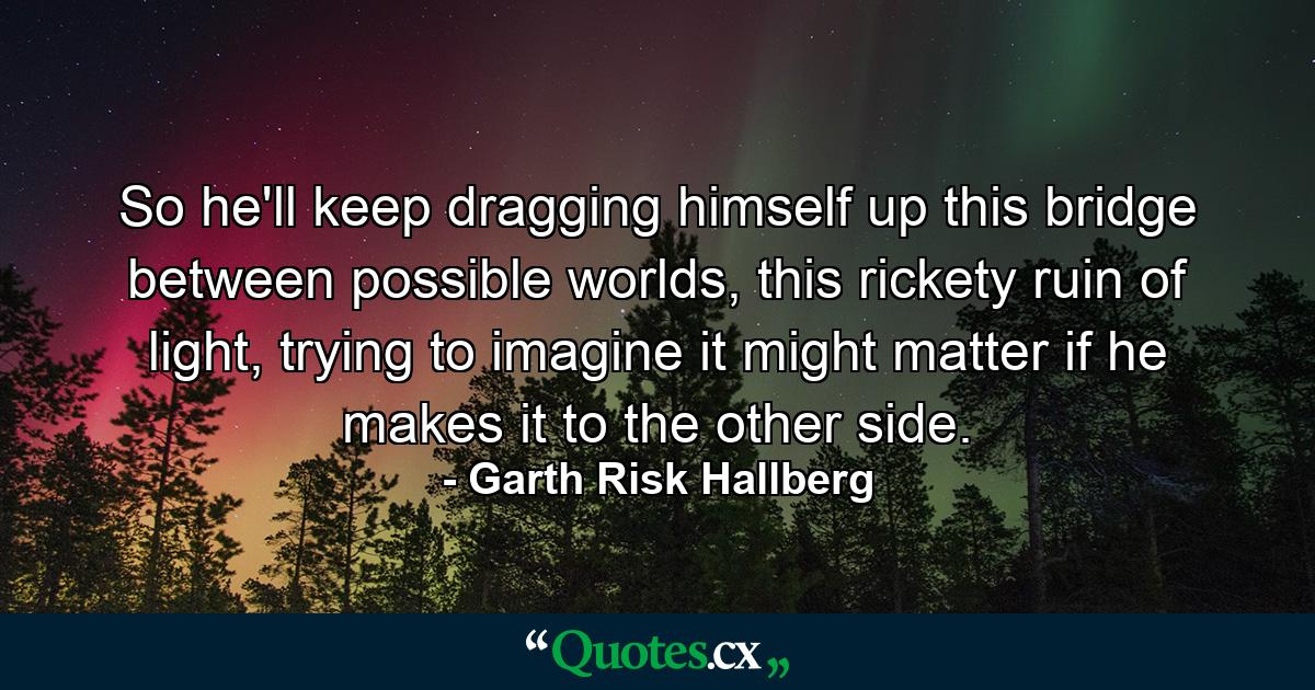 So he'll keep dragging himself up this bridge between possible worlds, this rickety ruin of light, trying to imagine it might matter if he makes it to the other side. - Quote by Garth Risk Hallberg