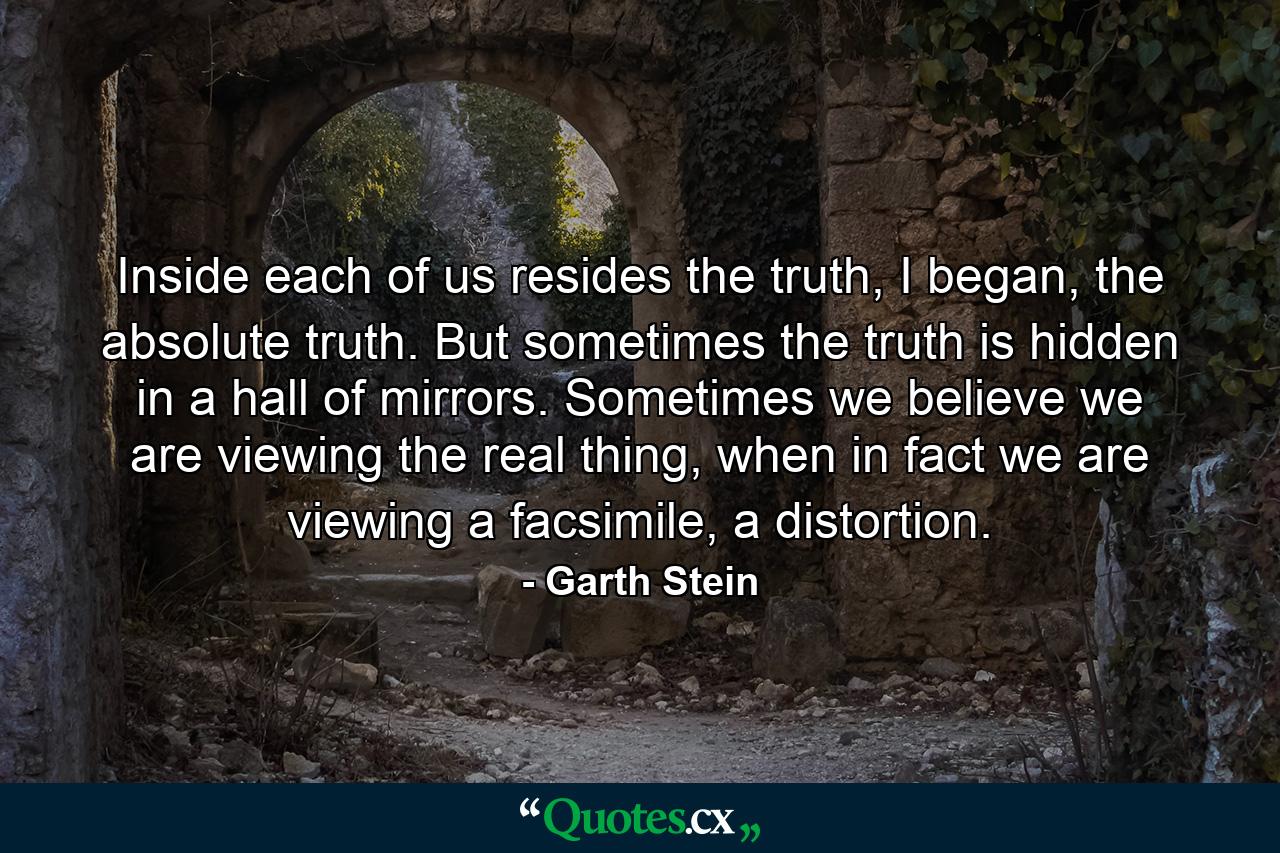 Inside each of us resides the truth, I began, the absolute truth. But sometimes the truth is hidden in a hall of mirrors. Sometimes we believe we are viewing the real thing, when in fact we are viewing a facsimile, a distortion. - Quote by Garth Stein