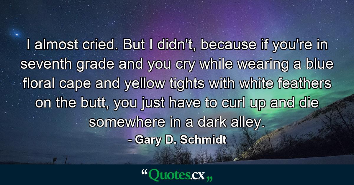 I almost cried. But I didn't, because if you're in seventh grade and you cry while wearing a blue floral cape and yellow tights with white feathers on the butt, you just have to curl up and die somewhere in a dark alley. - Quote by Gary D. Schmidt