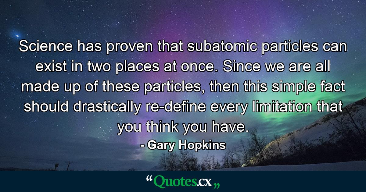 Science has proven that subatomic particles can exist in two places at once. Since we are all made up of these particles, then this simple fact should drastically re-define every limitation that you think you have. - Quote by Gary Hopkins