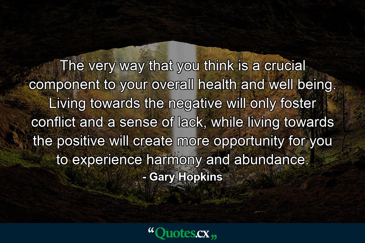 The very way that you think is a crucial component to your overall health and well being. Living towards the negative will only foster conflict and a sense of lack, while living towards the positive will create more opportunity for you to experience harmony and abundance. - Quote by Gary Hopkins