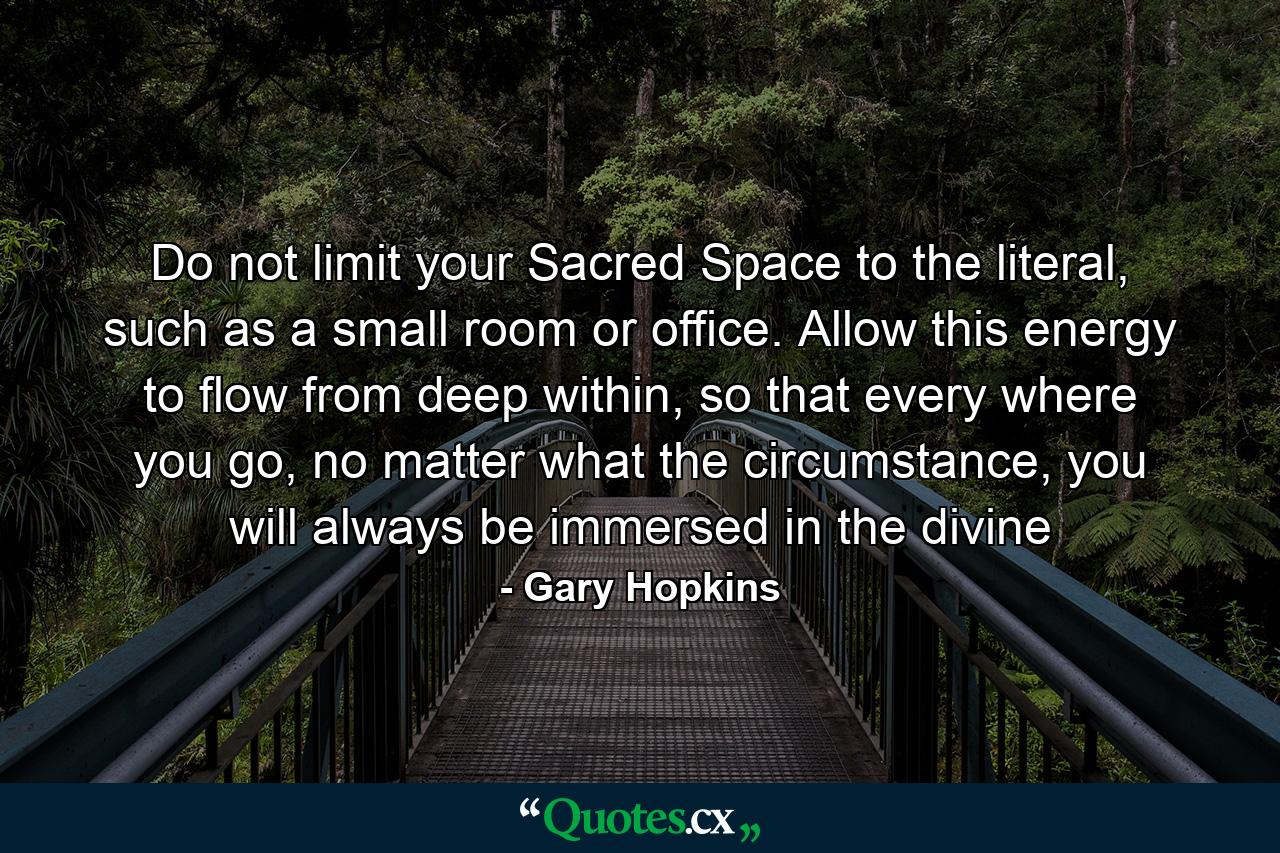 Do not limit your Sacred Space to the literal, such as a small room or office. Allow this energy to flow from deep within, so that every where you go, no matter what the circumstance, you will always be immersed in the divine - Quote by Gary Hopkins