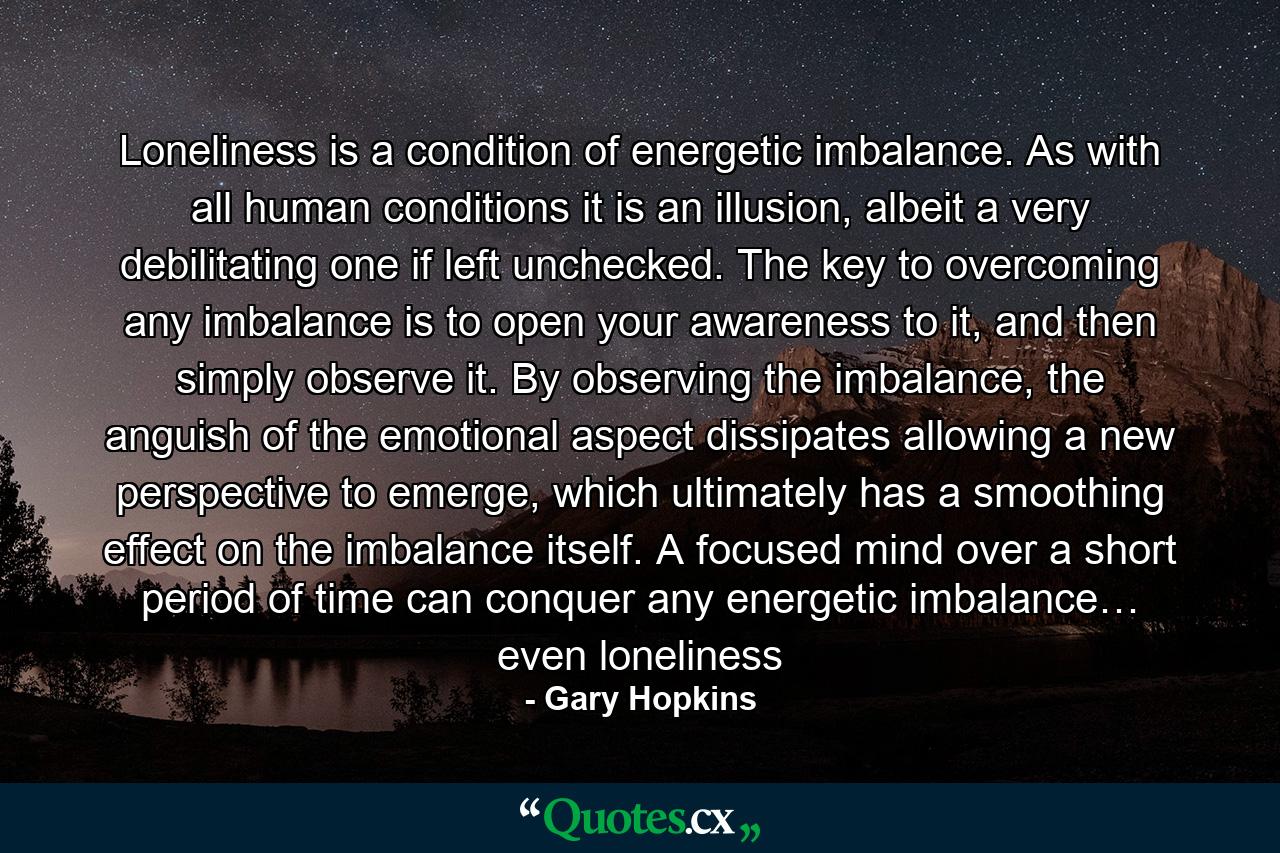 Loneliness is a condition of energetic imbalance. As with all human conditions it is an illusion, albeit a very debilitating one if left unchecked. The key to overcoming any imbalance is to open your awareness to it, and then simply observe it. By observing the imbalance, the anguish of the emotional aspect dissipates allowing a new perspective to emerge, which ultimately has a smoothing effect on the imbalance itself. A focused mind over a short period of time can conquer any energetic imbalance… even loneliness - Quote by Gary Hopkins